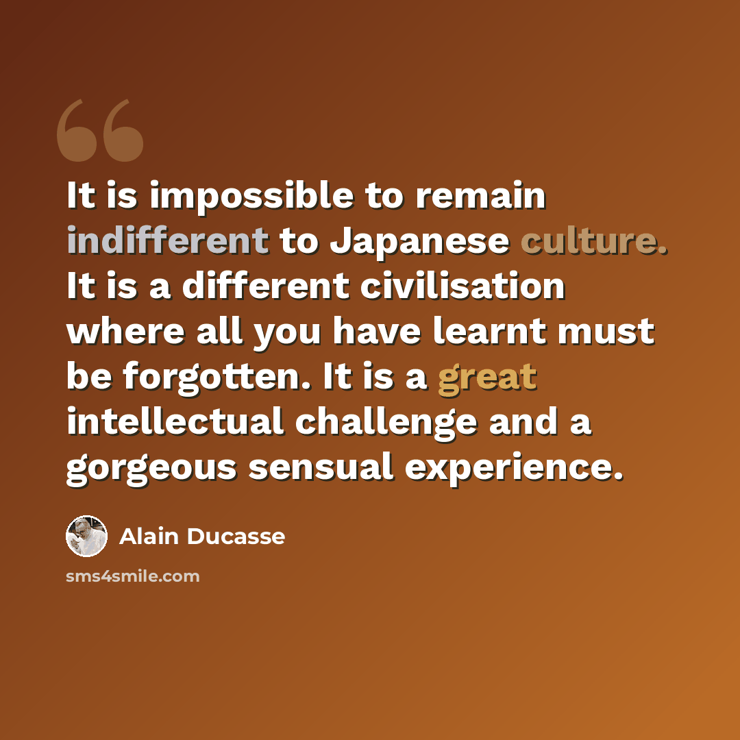 “It is impossible to remain indifferent to Japanese culture. It is a different civilisation where all you have learnt must be forgotten. It is a great intellectual challenge and a gorgeous sensual experience.” quote by Alain Ducasse