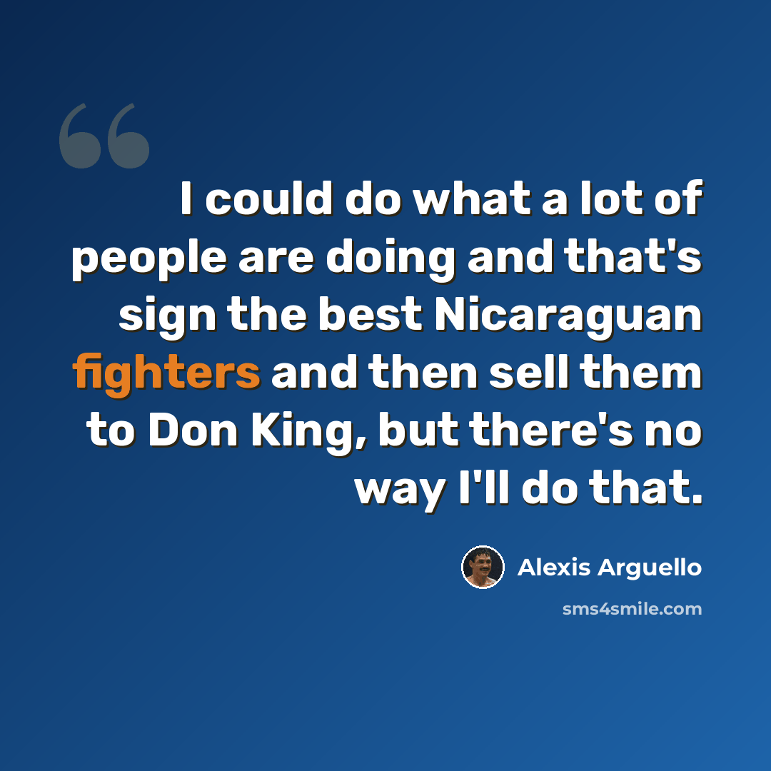 “I could do what a lot of people are doing and that's sign the best Nicaraguan fighters and then sell them to Don King, but there's no way I'll do that.” quote by Alexis Arguello