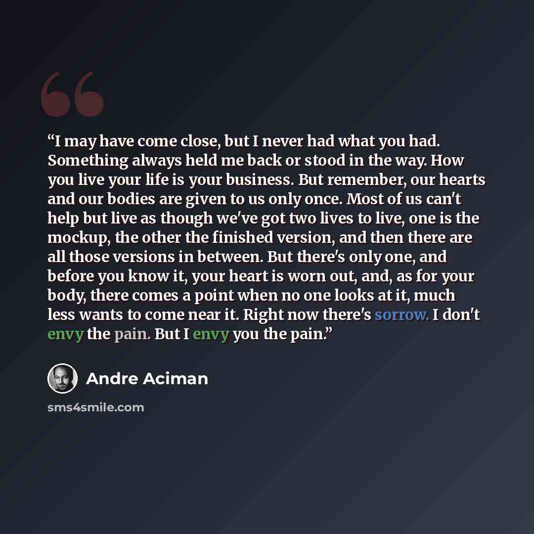 “I may have come close, but I never had what you had. Something always held me back or stood in the way. How you live your life is your business. But remember, our hearts and our bodies are given to us only once. Most of us can't help but live as though we've got two lives to live, one is the…” quote by André Aciman