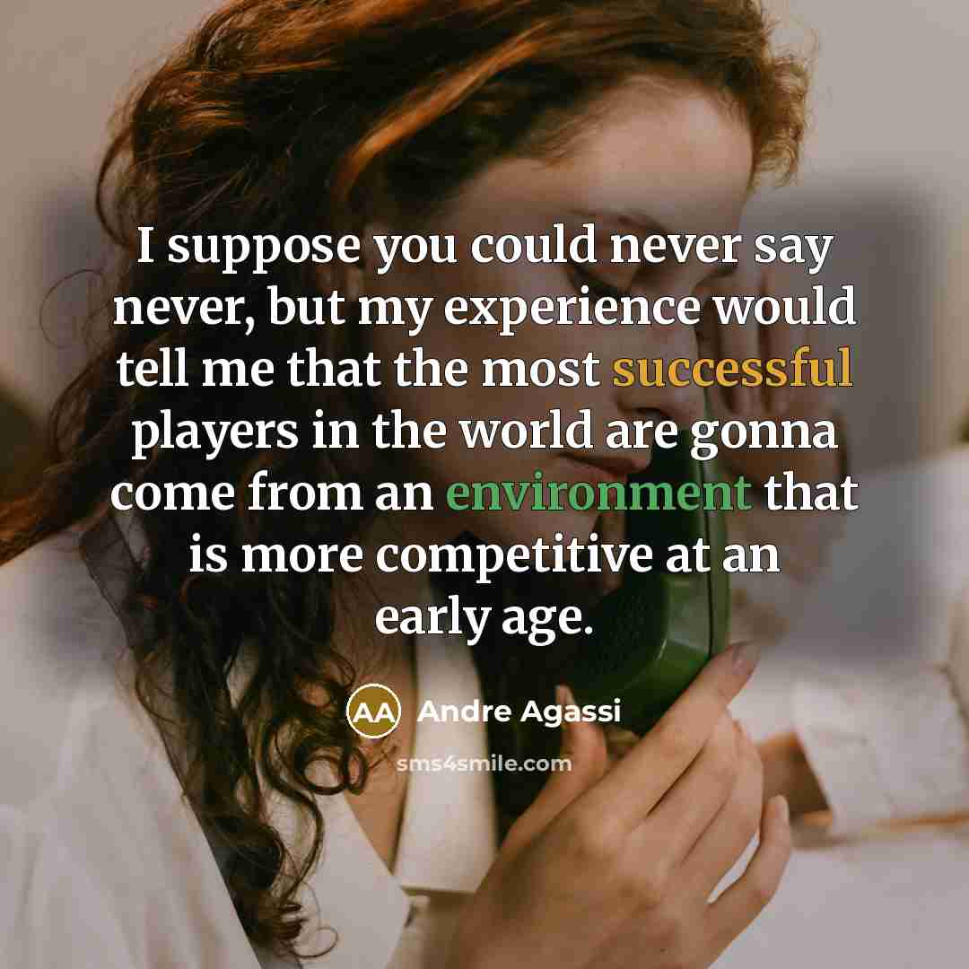 “I suppose you could never say never, but my experience would tell me that the most successful players in the world are gonna come from an environment that is more competitive at an early age.” quote by Andre Agassi