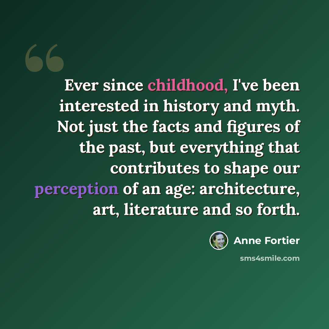 “Ever since childhood, I've been interested in history and myth. Not just the facts and figures of the past, but everything that contributes to shape our perception of an age: architecture, art, literature and so forth.” quote by Anne Fortier