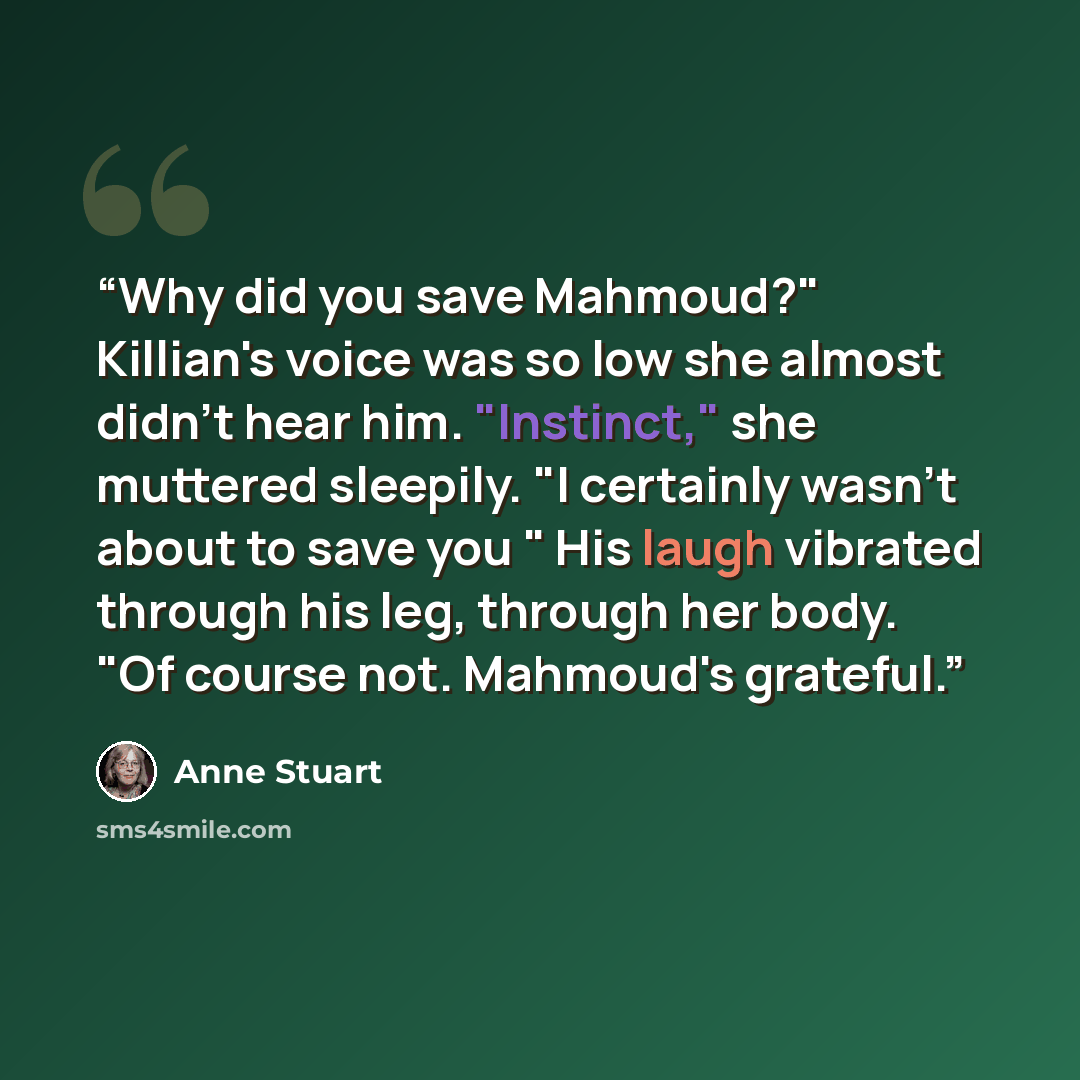 “Why did you save Mahmoud?" Killian's voice was so low she almost didn't hear him. "Instinct," she muttered sleepily. "I certainly wasn't about to save you " His laugh vibrated through his leg, through her body. "Of course not. Mahmoud's grateful.” quote by Anne Stuart