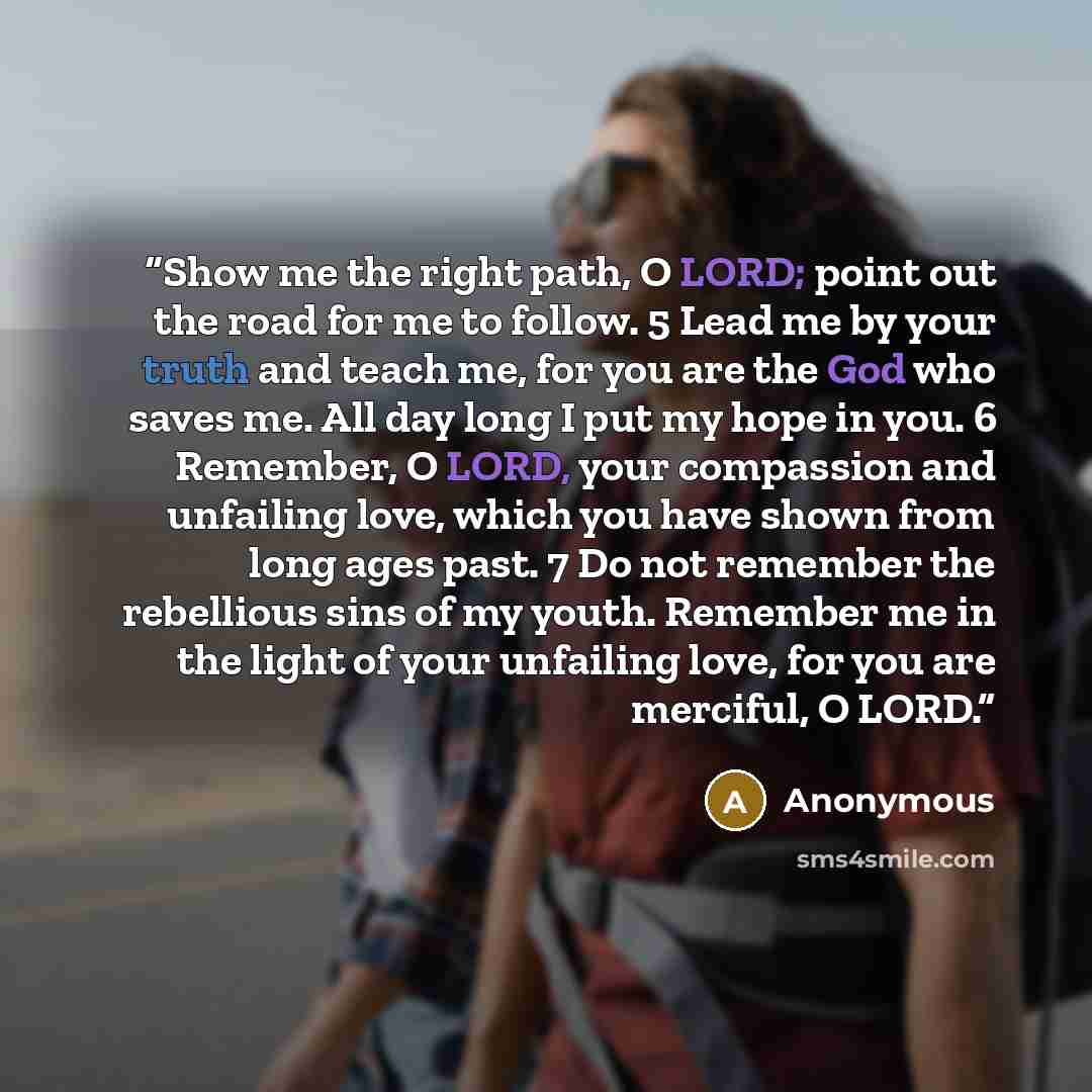 “Show me the right path, O LORD; point out the road for me to follow. 5 Lead me by your truth and teach me, for you are the God who saves me. All day long I put my hope in you. 6 Remember, O LORD, your compassion and unfailing love, which you have shown from long ages past. 7 Do not remember the…” quote by Anonymous