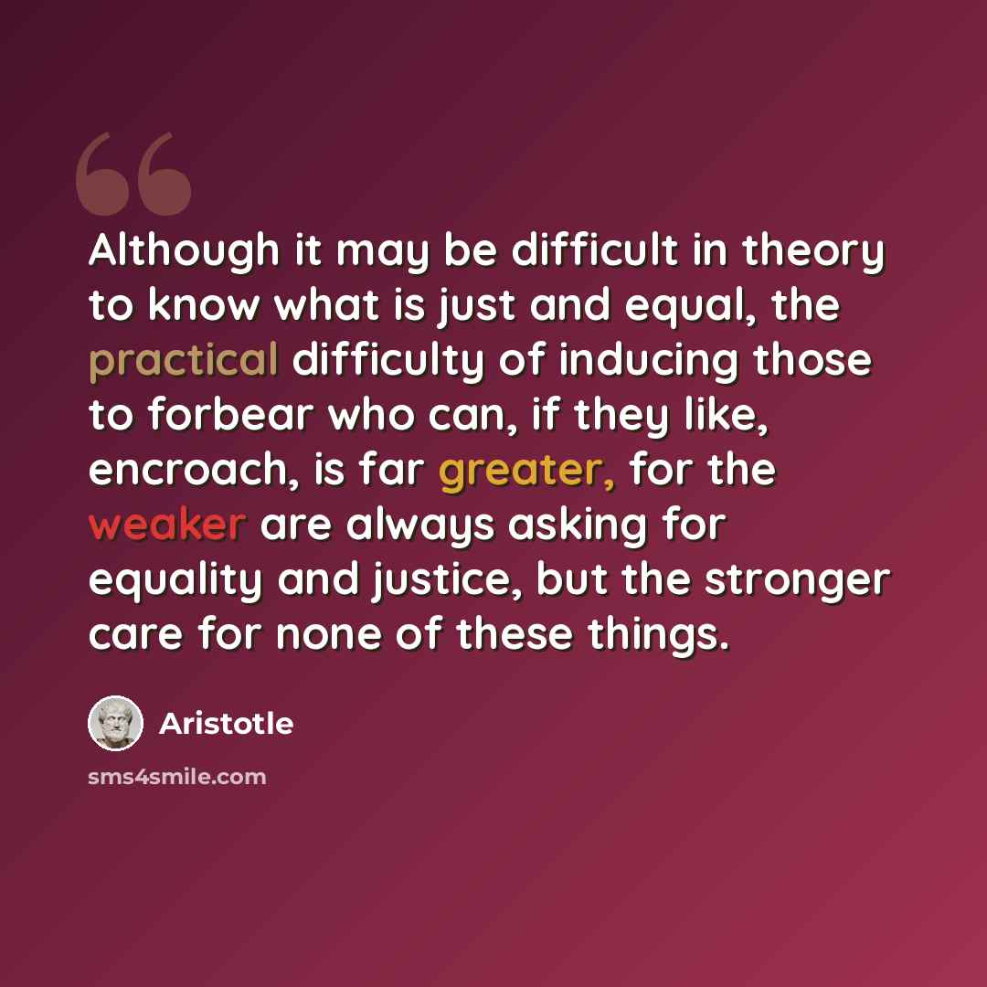 “Although it may be difficult in theory to know what is just and equal, the practical difficulty of inducing those to forbear who can, if they like, encroach, is far greater, for the weaker are always asking for equality and justice, but the stronger care for none of these things.” quote by Aristotle