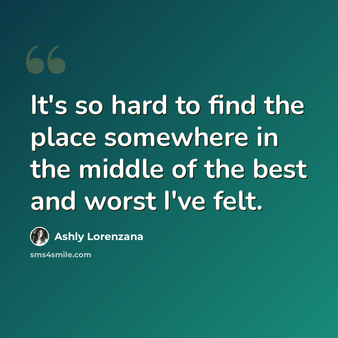 “It's so hard to find the place somewhere in the middle of the best and worst I've felt.” quote by Ashly Lorenzana