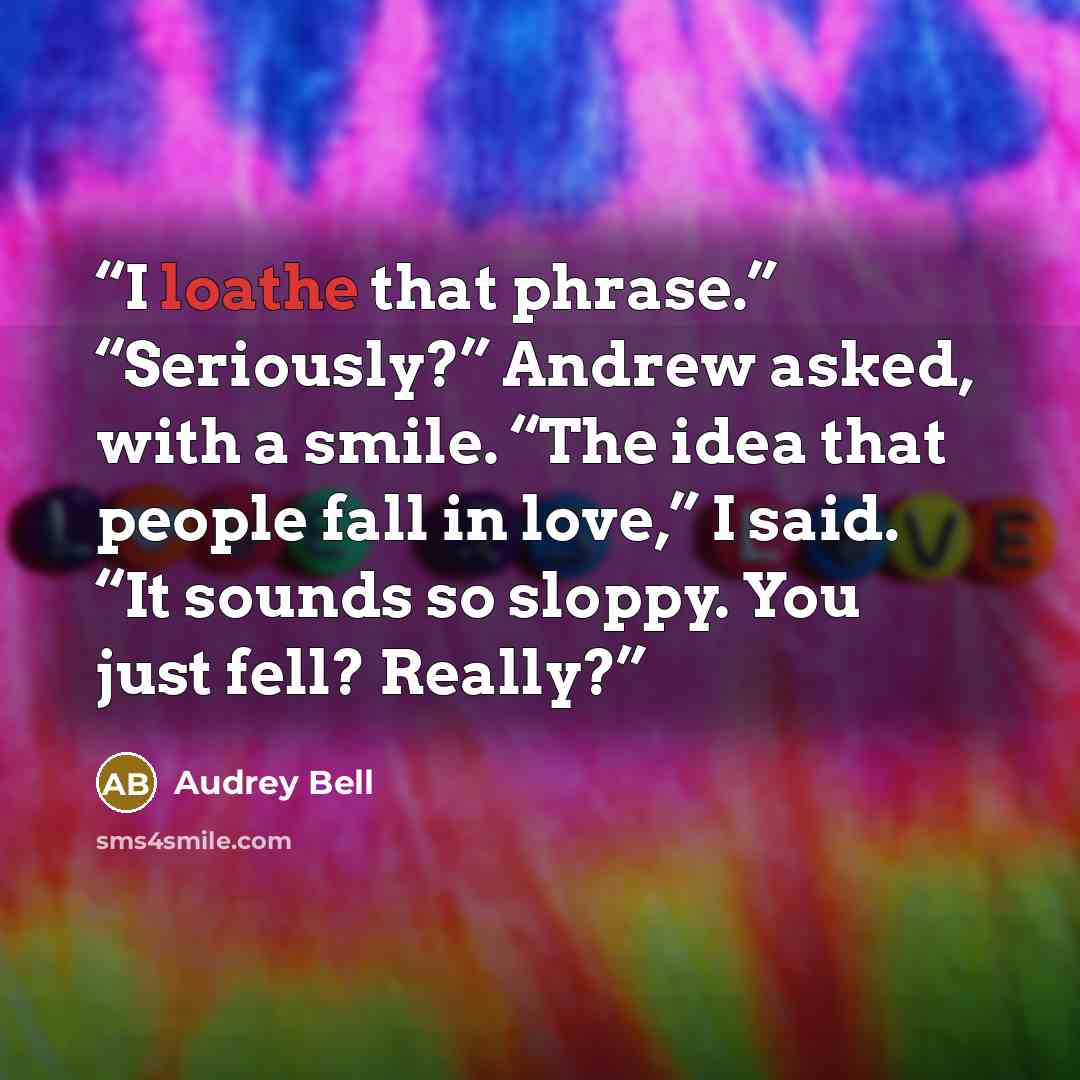 “I loathe that phrase.” “Seriously?” Andrew asked, with a smile. “The idea that people fall in love,” I said. “It sounds so sloppy. You just fell? Really?” quote by Audrey Bell