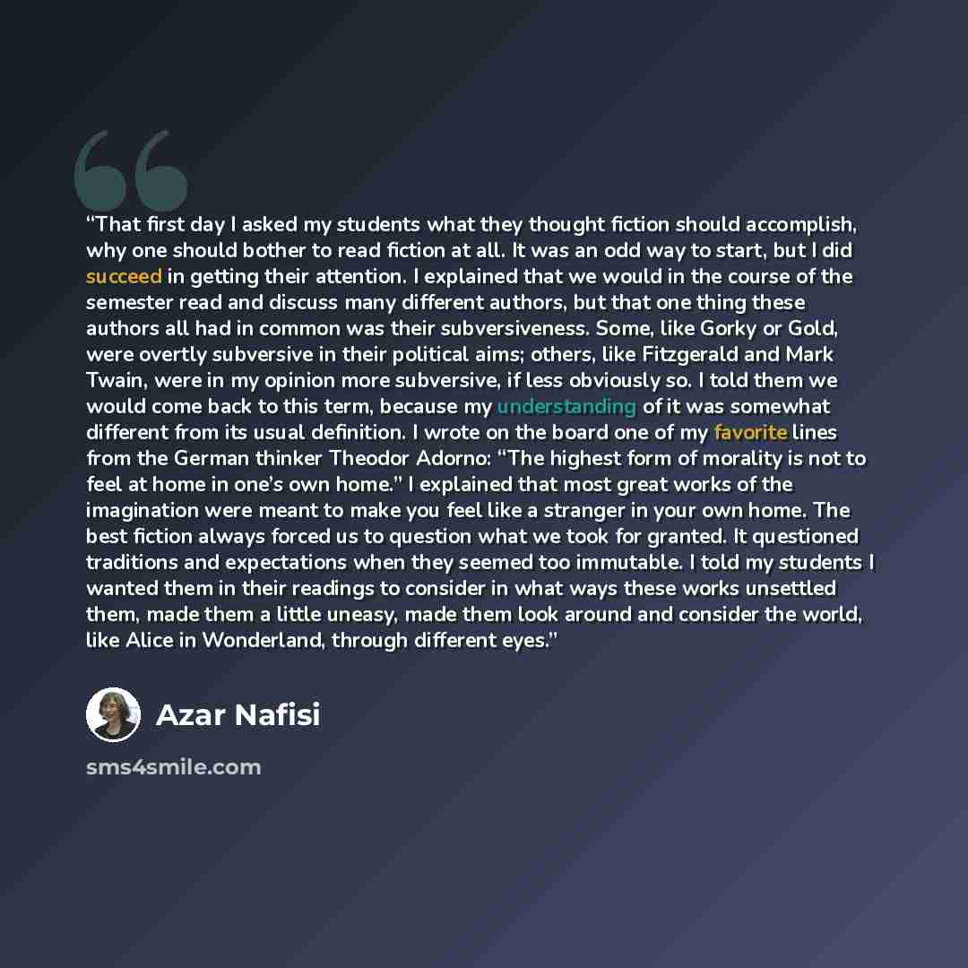 “That first day I asked my students what they thought fiction should accomplish, why one should bother to read fiction at all. It was an odd way to start, but I did succeed in getting their attention. I explained that we would in the course of the semester read and discuss many different authors…” quote by Azar Nafisi
