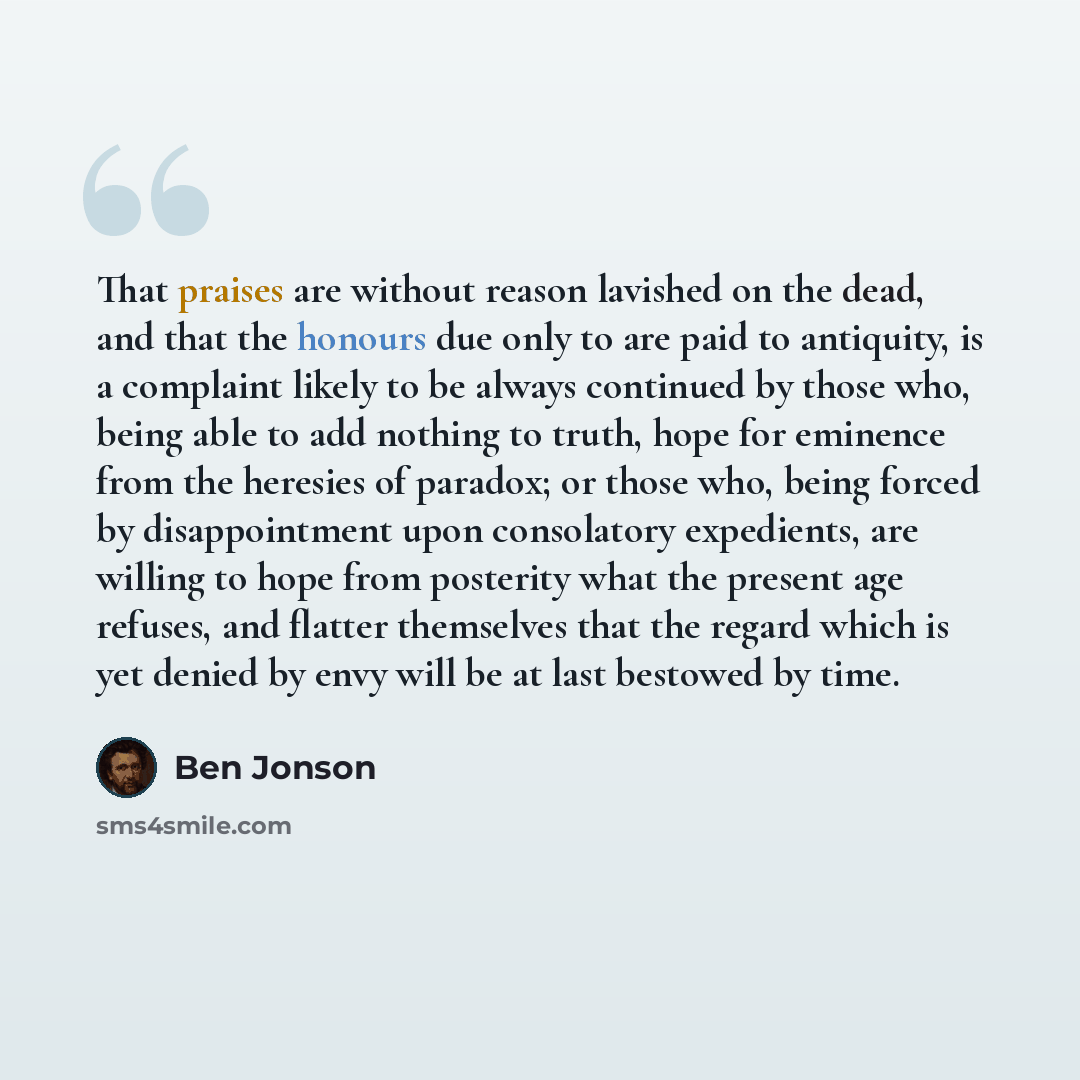 “That praises are without reason lavished on the dead, and that the honours due only to are paid to antiquity, is a complaint likely to be always continued by those who, being able to add nothing to truth, hope for eminence from the heresies of paradox; or those who, being forced by disappointment…” quote by Ben Jonson