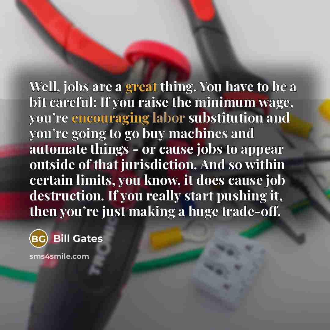 “Well, jobs are a great thing. You have to be a bit careful: If you raise the minimum wage, you’re encouraging labor substitution and you’re going to go buy machines and automate things - or cause jobs to appear outside of that jurisdiction. And so within certain limits, you know, it does cause job…” quote by Bill Gates