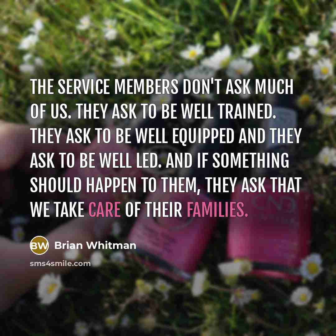 “The service members don't ask much of us. They ask to be well trained. They ask to be well equipped and they ask to be well led. And if something should happen to them, they ask that we take care of their families.” quote by Brian Whitman