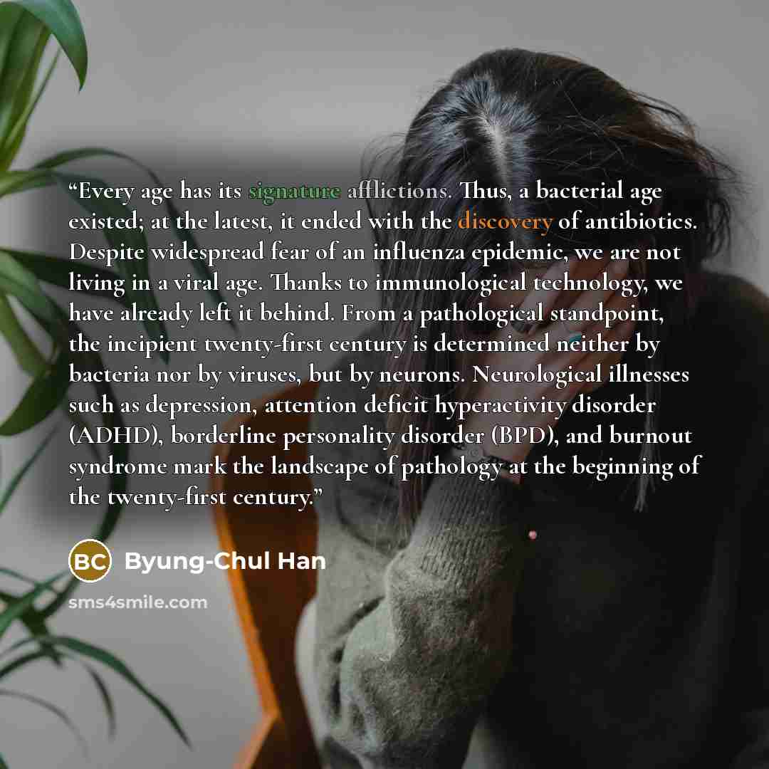 “Every age has its signature afflictions. Thus, a bacterial age existed; at the latest, it ended with the discovery of antibiotics. Despite widespread fear of an influenza epidemic, we are not living in a viral age. Thanks to immunological technology, we have already left it behind. From a…” quote by Byung-Chul Han