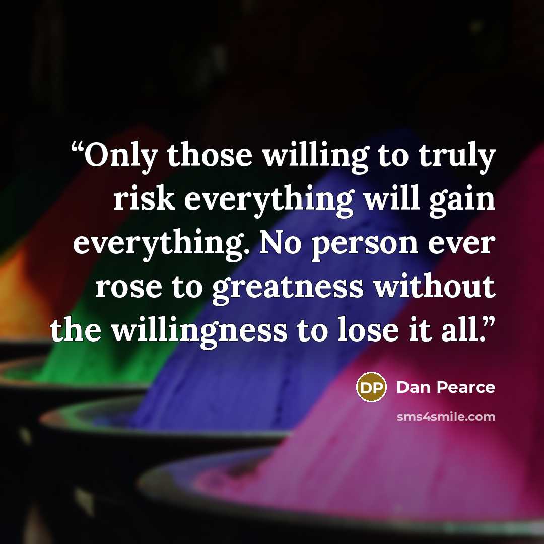 “Only those willing to truly risk everything will gain everything. No person ever rose to greatness without the willingness to lose it all.” quote by Dan Pearce