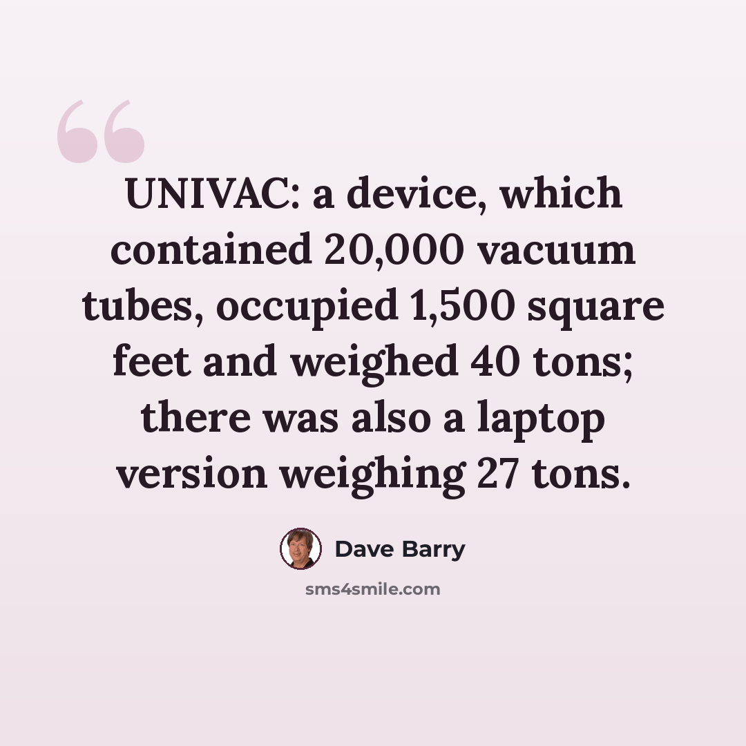 “UNIVAC: a device, which contained 20,000 vacuum tubes, occupied 1,500 square feet and weighed 40 tons; there was also a laptop version weighing 27 tons.” quote by Dave Barry