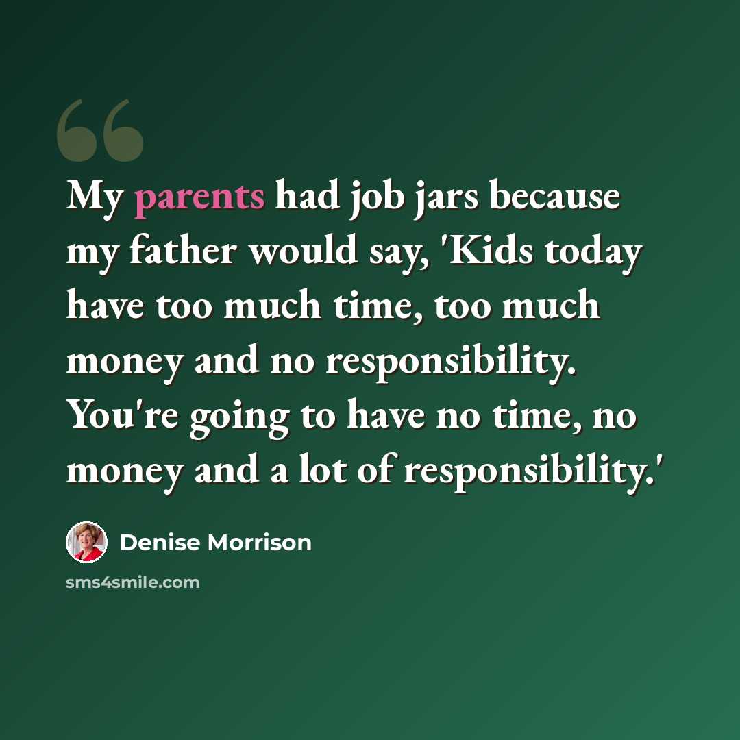 “My parents had job jars because my father would say, 'Kids today have too much time, too much money and no responsibility. You're going to have no time, no money and a lot of responsibility.'” quote by Denise Morrison