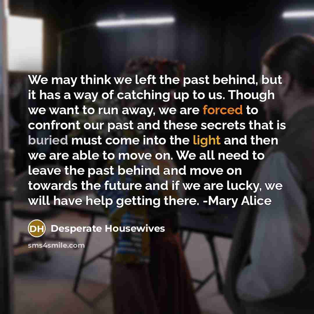 “We may think we left the past behind, but it has a way of catching up to us. Though we want to run away, we are forced to confront our past and these secrets that is buried must come into the light and then we are able to move on. We all need to leave the past behind and move on towards the future…” quote by Desperate Housewives