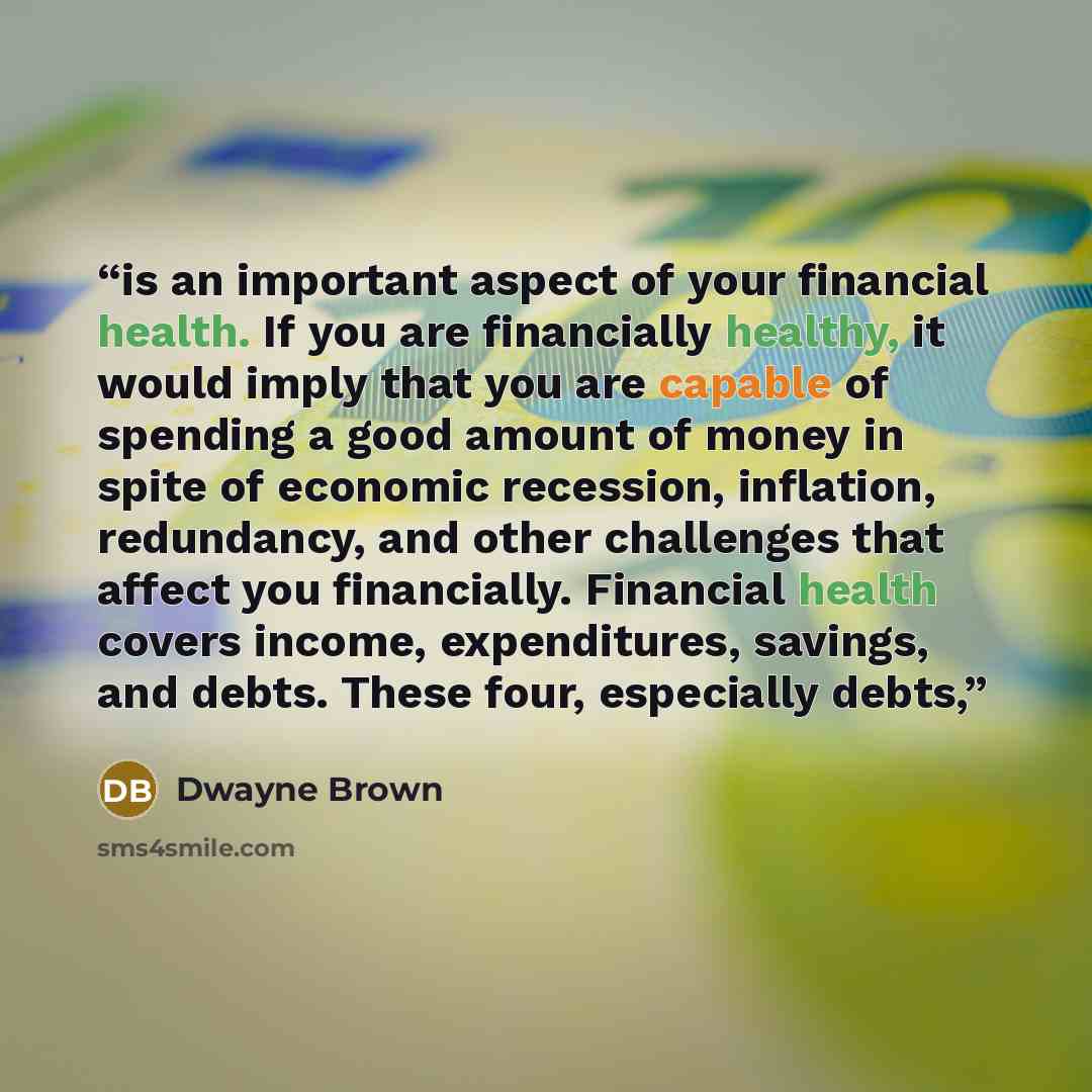 “is an important aspect of your financial health. If you are financially healthy, it would imply that you are capable of spending a good amount of money in spite of economic recession, inflation, redundancy, and other challenges that affect you financially. Financial health covers income…” quote by Dwayne Brown