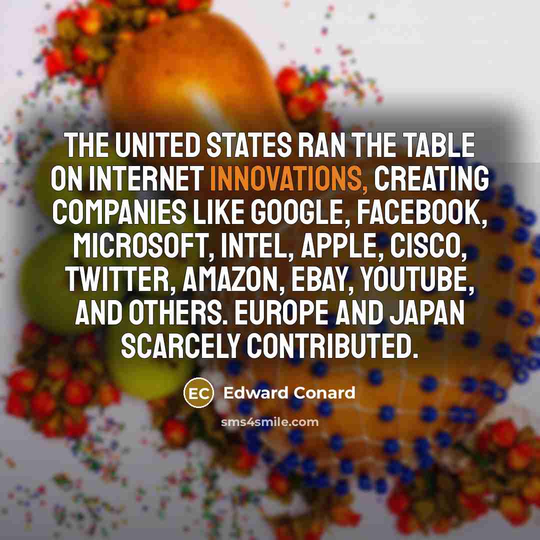 “The United States ran the table on Internet innovations, creating companies like Google, Facebook, Microsoft, Intel, Apple, Cisco, Twitter, Amazon, eBay, YouTube, and others. Europe and Japan scarcely contributed.” quote by Edward Conard