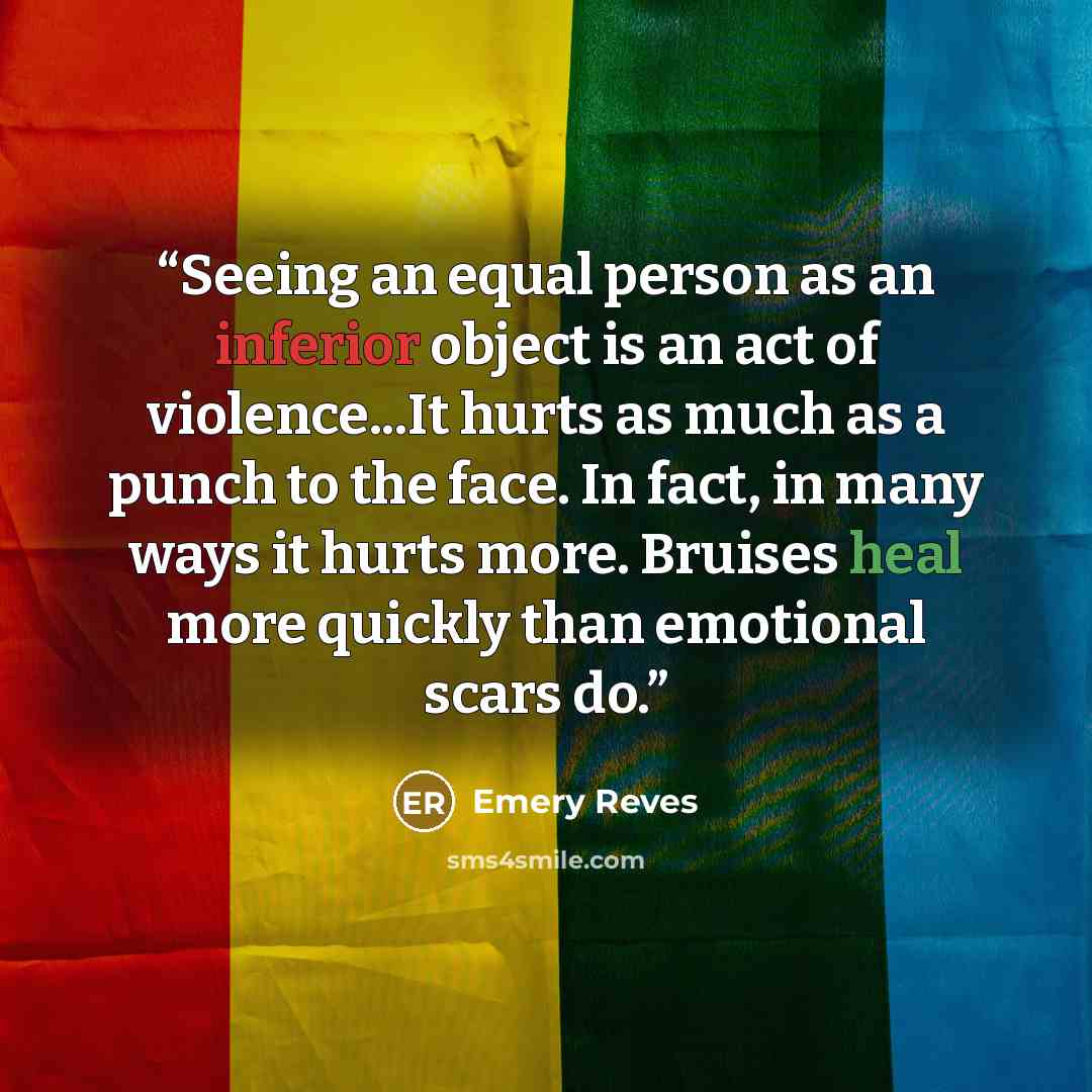 “Seeing an equal person as an inferior object is an act of violence...It hurts as much as a punch to the face. In fact, in many ways it hurts more. Bruises heal more quickly than emotional scars do.” quote by Emery Reves