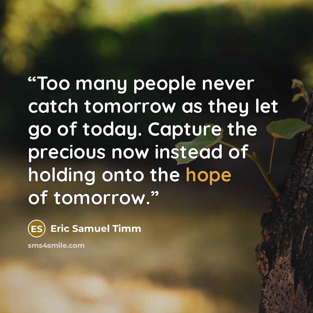 “Too many people never catch tomorrow as they let go of today. Capture the precious now instead of holding onto the hope of tomorrow.” quote by Eric Samuel Timm