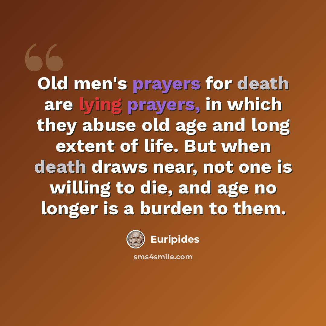 “Old men's prayers for death are lying prayers, in which they abuse old age and long extent of life. But when death draws near, not one is willing to die, and age no longer is a burden to them.” quote by Euripides