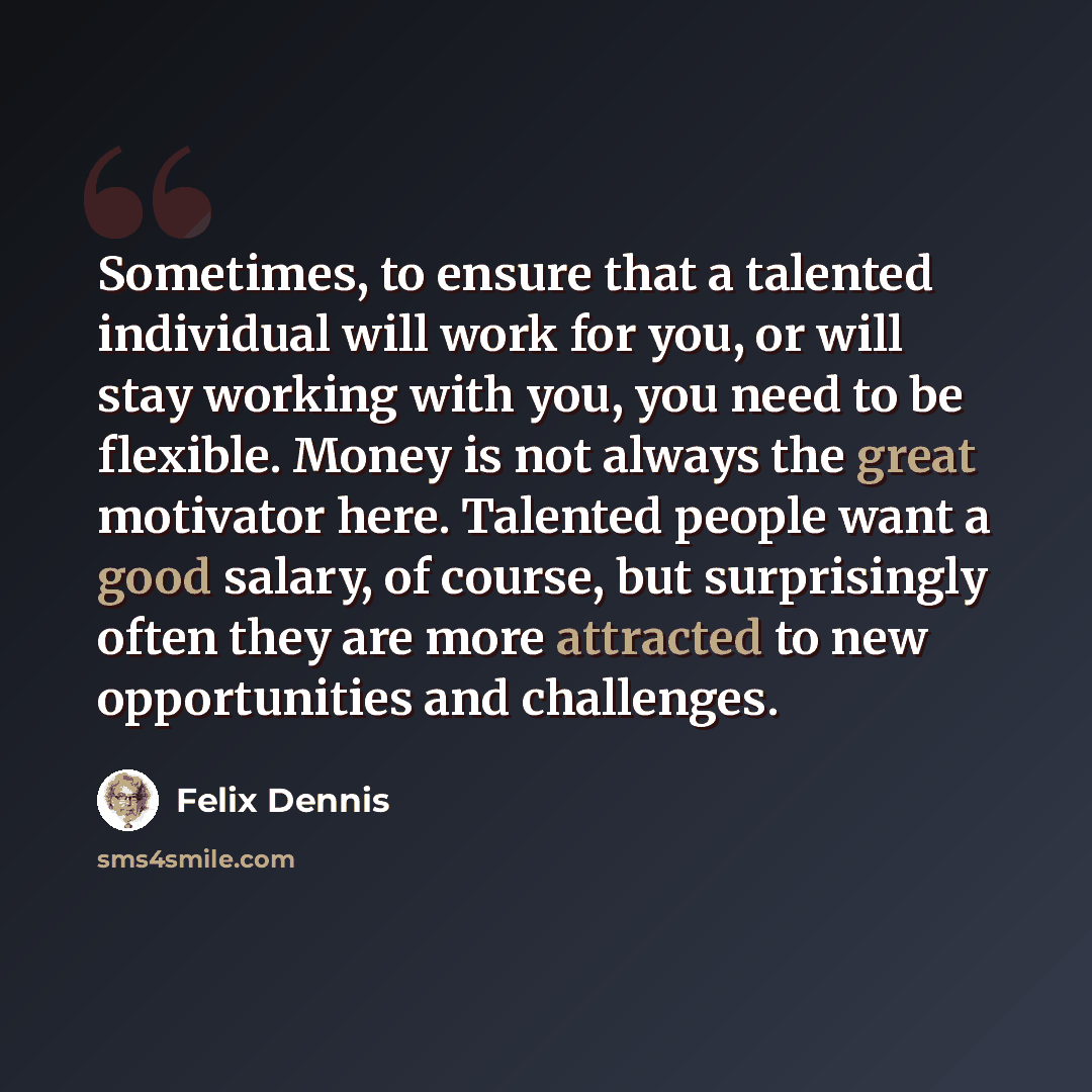 “Sometimes, to ensure that a talented individual will work for you, or will stay working with you, you need to be flexible. Money is not always the great motivator here. Talented people want a good salary, of course, but surprisingly often they are more attracted to new opportunities and challenges.” quote by Felix Dennis