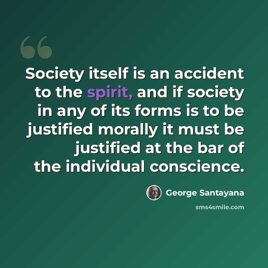 “Society itself is an accident to the spirit, and if society in any of its forms is to be justified morally it must be justified at the bar of the individual conscience.” quote by George Santayana