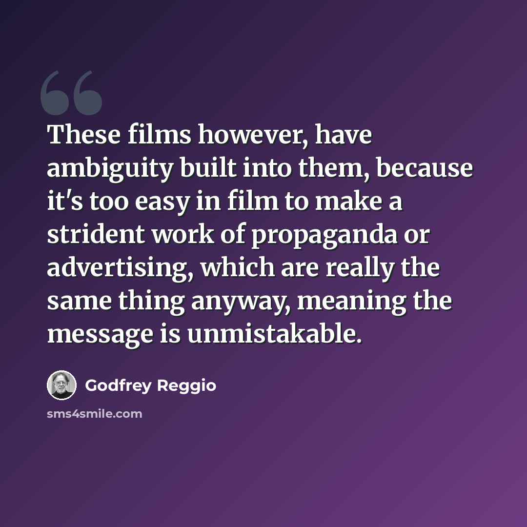 “These films however, have ambiguity built into them, because it's too easy in film to make a strident work of propaganda or advertising, which are really the same thing anyway, meaning the message is unmistakable.” quote by Godfrey Reggio