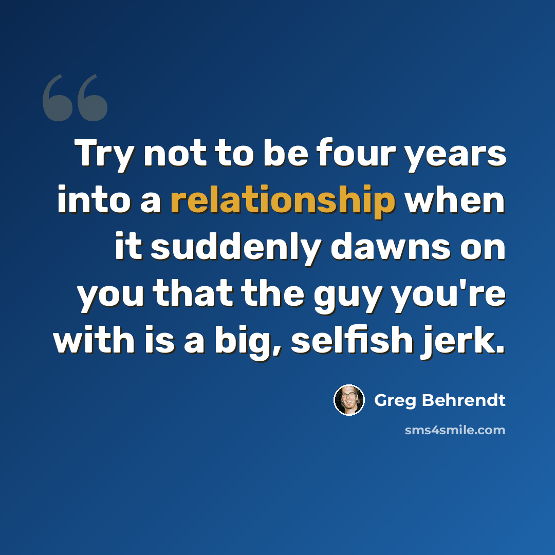 “Try not to be four years into a relationship when it suddenly dawns on you that the guy you're with is a big, selfish jerk.” quote by Greg Behrendt
