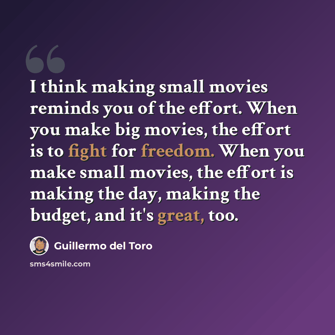 “I think making small movies reminds you of the effort. When you make big movies, the effort is to fight for freedom. When you make small movies, the effort is making the day, making the budget, and it's great, too.” quote by Guillermo del Toro