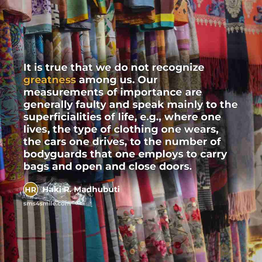 “It is true that we do not recognize greatness among us. Our measurements of importance are generally faulty and speak mainly to the superficialities of life, e.g., where one lives, the type of clothing one wears, the cars one drives, to the number of bodyguards that one employs to carry bags and…” quote by Haki R. Madhubuti