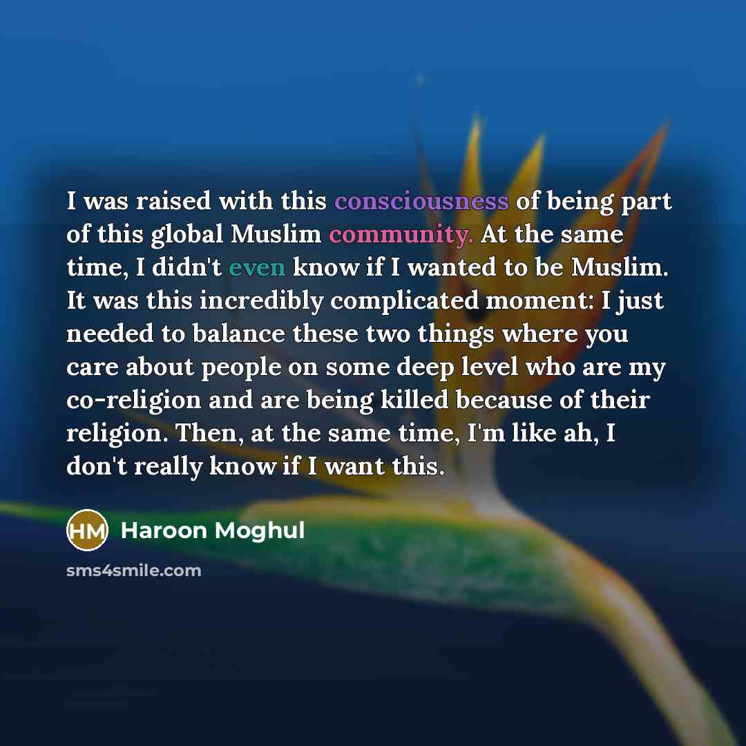 “I was raised with this consciousness of being part of this global Muslim community. At the same time, I didn't even know if I wanted to be Muslim. It was this incredibly complicated moment: I just needed to balance these two things where you care about people on some deep level who are my…” quote by Haroon Moghul
