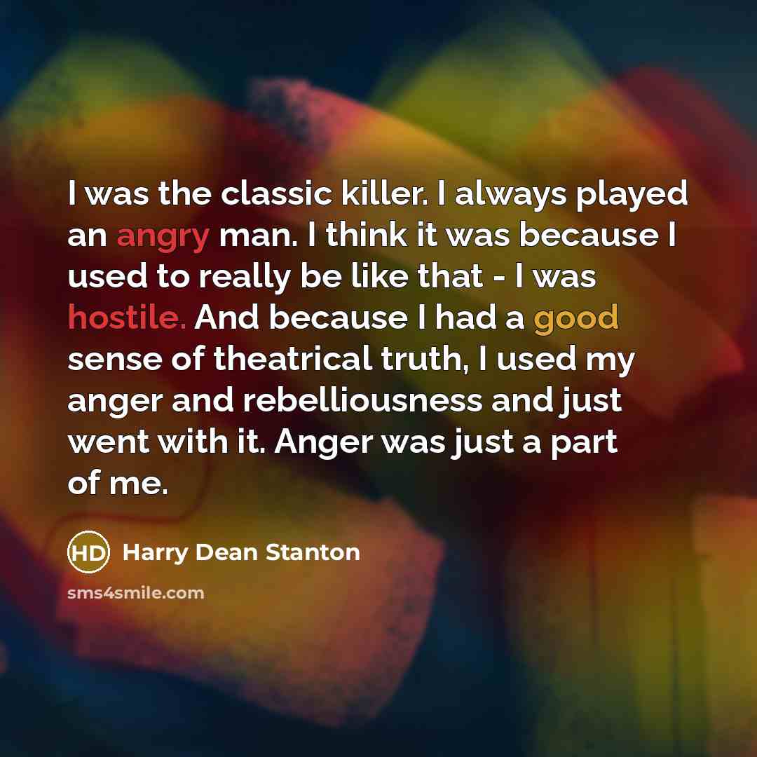 “I was the classic killer. I always played an angry man. I think it was because I used to really be like that - I was hostile. And because I had a good sense of theatrical truth, I used my anger and rebelliousness and just went with it. Anger was just a part of me.” quote by Harry Dean Stanton