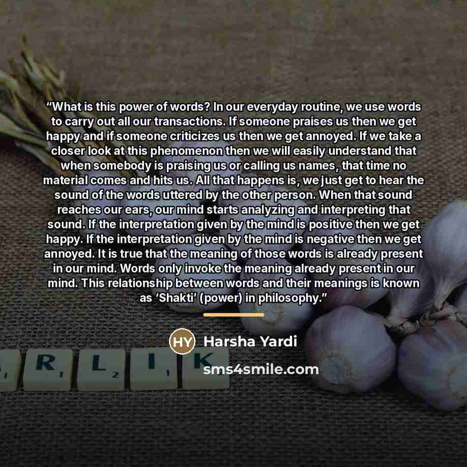 “What is this power of words? In our everyday routine, we use words to carry out all our transactions. If someone praises us then we get happy and if someone criticizes us then we get annoyed. If we take a closer look at this phenomenon then we will easily understand that when somebody is praising…” quote by Harsha Yardi