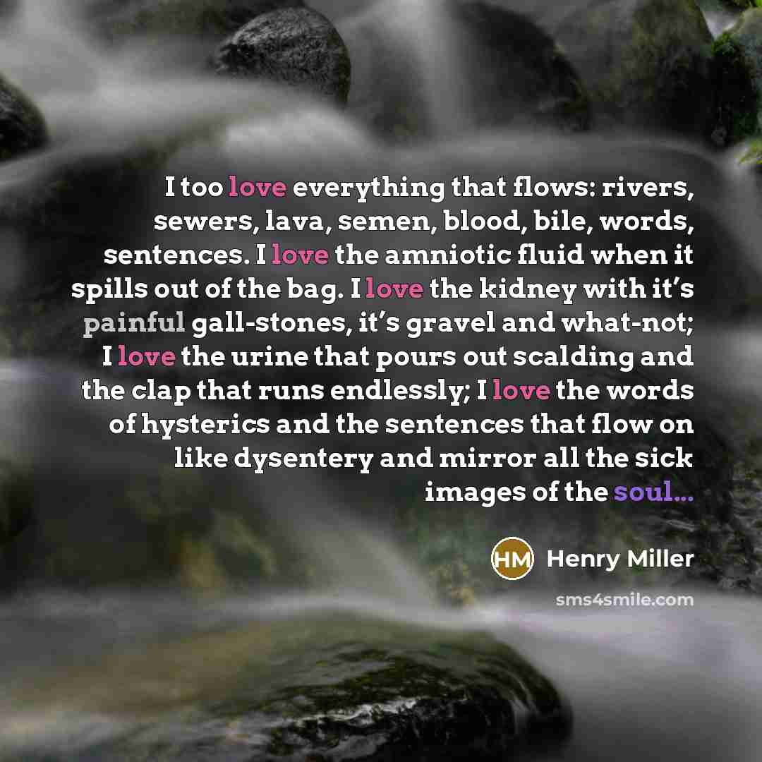 “I too love everything that flows: rivers, sewers, lava, semen, blood, bile, words, sentences. I love the amniotic fluid when it spills out of the bag. I love the kidney with it’s painful gall-stones, it’s gravel and what-not; I love the urine that pours out scalding and the clap that runs…” quote by Henry Miller