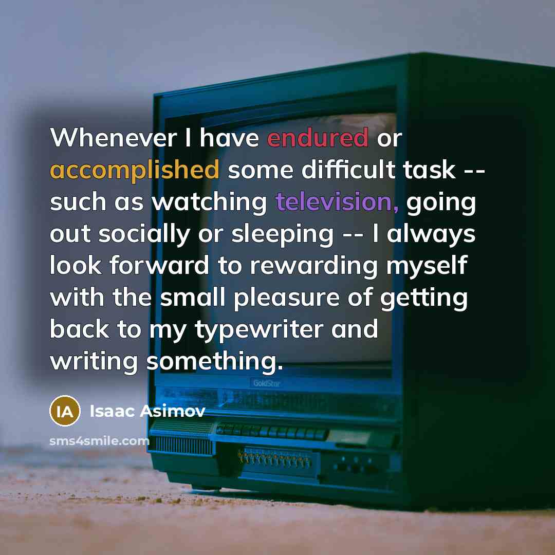“Whenever I have endured or accomplished some difficult task -- such as watching television, going out socially or sleeping -- I always look forward to rewarding myself with the small pleasure of getting back to my typewriter and writing something.” quote by Isaac Asimov