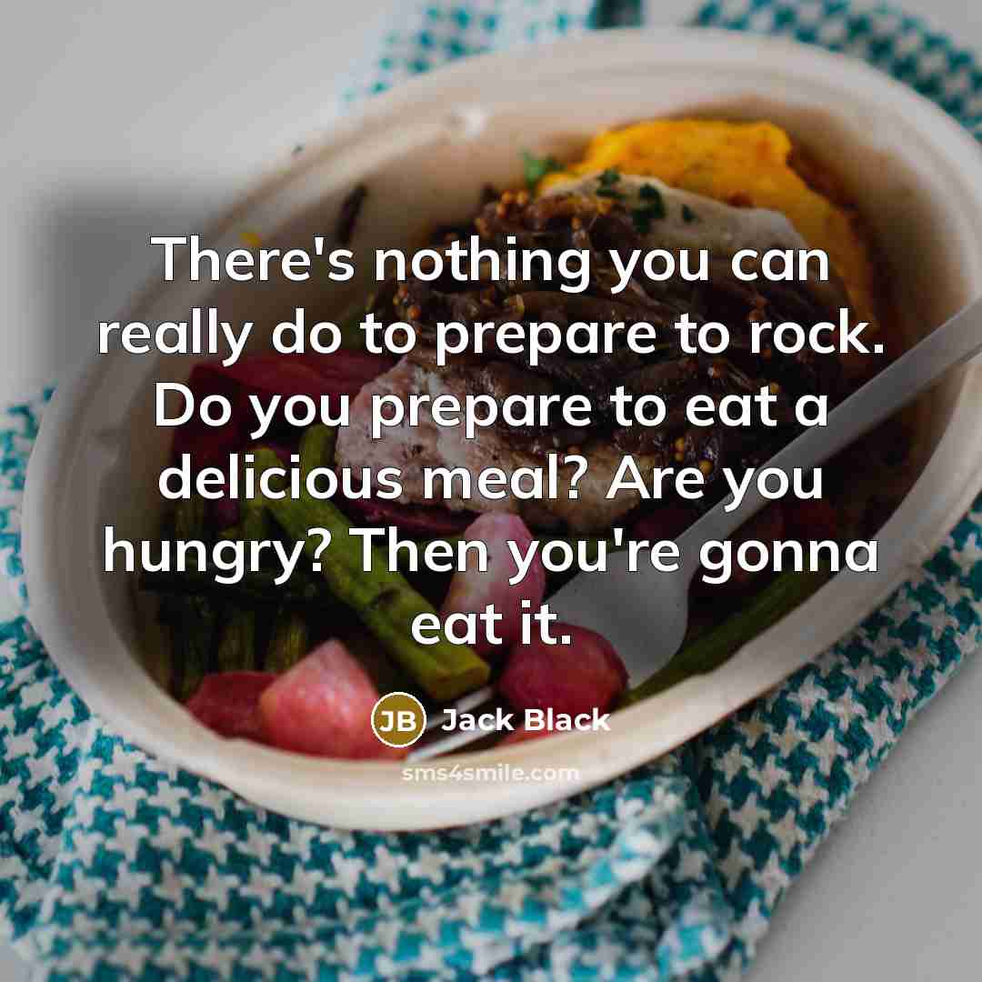 “There's nothing you can really do to prepare to rock. Do you prepare to eat a delicious meal? Are you hungry? Then you're gonna eat it.” quote by Jack Black