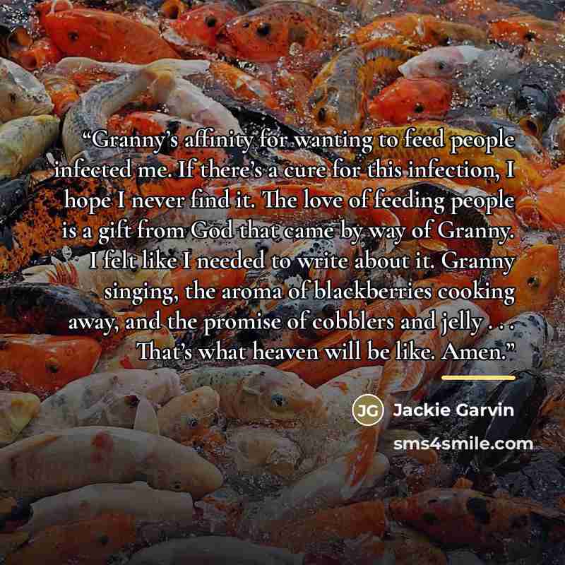 “Granny’s affinity for wanting to feed people infected me. If there’s a cure for this infection, I hope I never find it. The love of feeding people is a gift from God that came by way of Granny. I felt like I needed to write about it. Granny singing, the aroma of blackberries cooking away, and the…” quote by Jackie Garvin