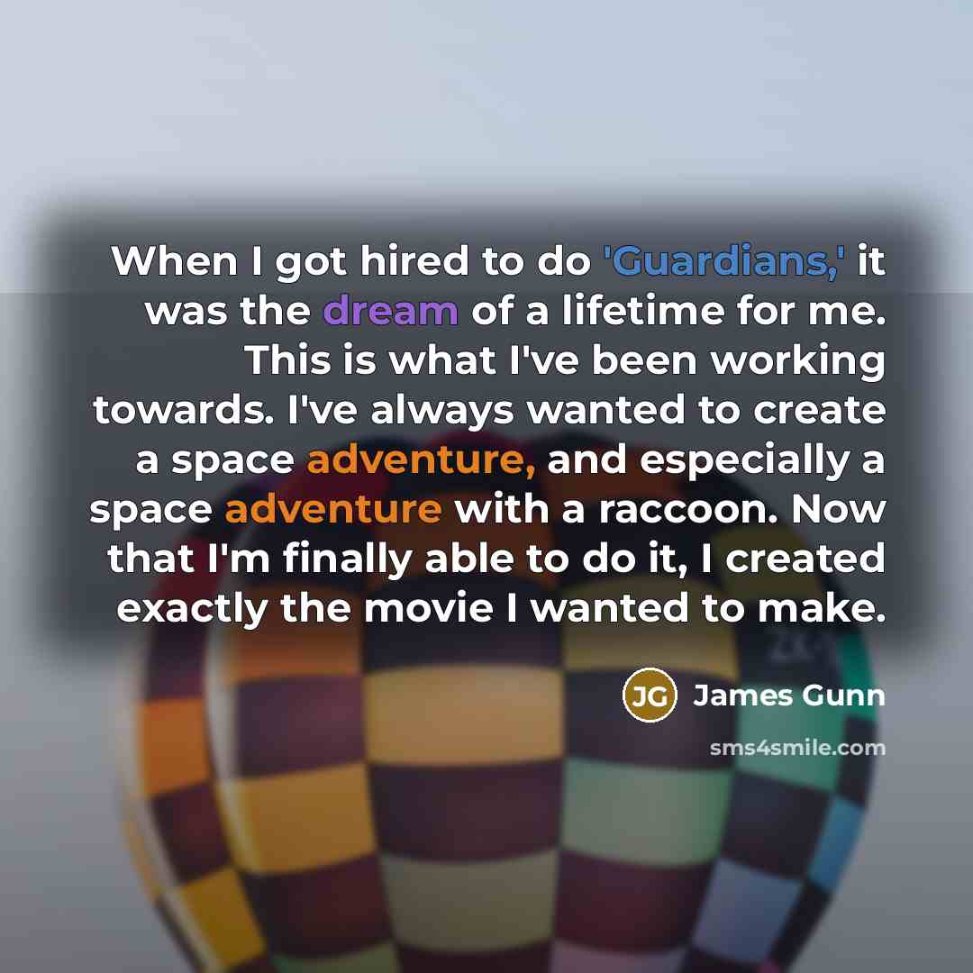 “When I got hired to do 'Guardians,' it was the dream of a lifetime for me. This is what I've been working towards. I've always wanted to create a space adventure, and especially a space adventure with a raccoon. Now that I'm finally able to do it, I created exactly the movie I wanted to make.” quote by James Gunn