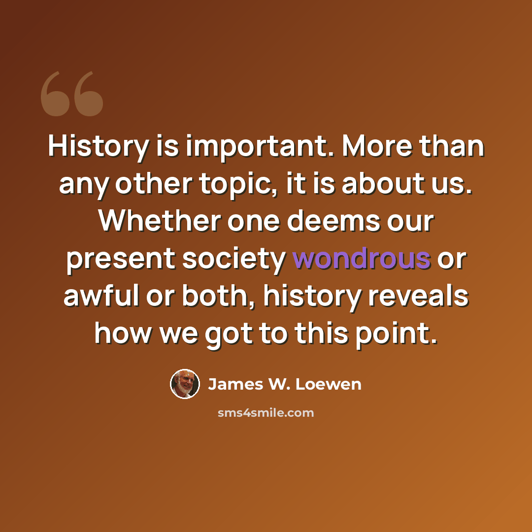 “History is important. More than any other topic, it is about us. Whether one deems our present society wondrous or awful or both, history reveals how we got to this point.” quote by James W. Loewen