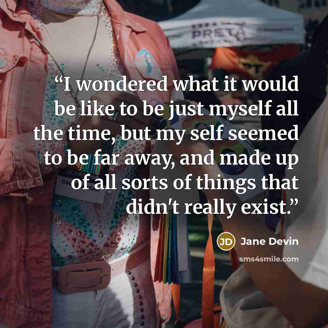 “I wondered what it would be like to be just myself all the time, but my self seemed to be far away, and made up of all sorts of things that didn't really exist.” quote by Jane Devin