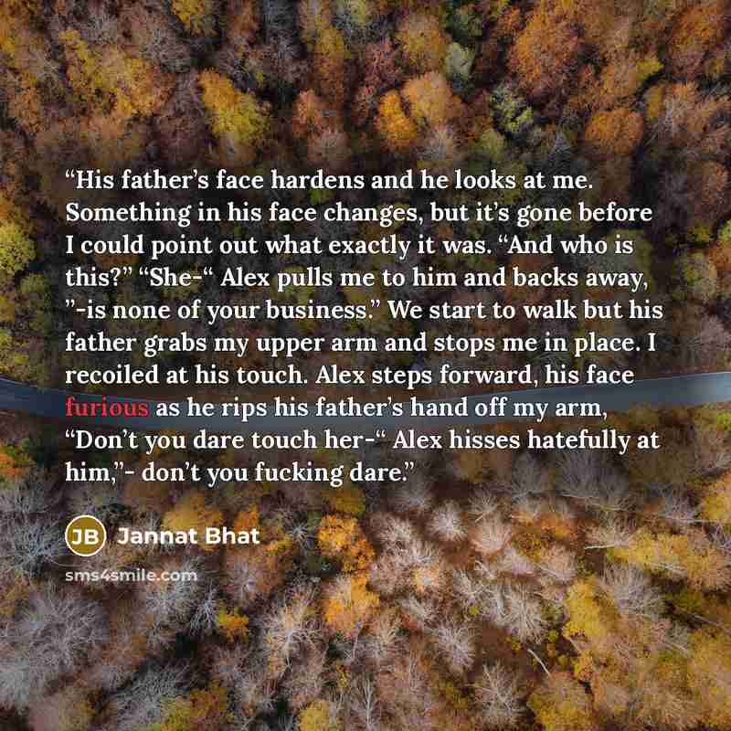 “His father’s face hardens and he looks at me. Something in his face changes, but it’s gone before I could point out what exactly it was. “And who is this?” “She-“ Alex pulls me to him and backs away, ”-is none of your business.” We start to walk but his father grabs my upper arm and stops me in…” quote by Jannat Bhat