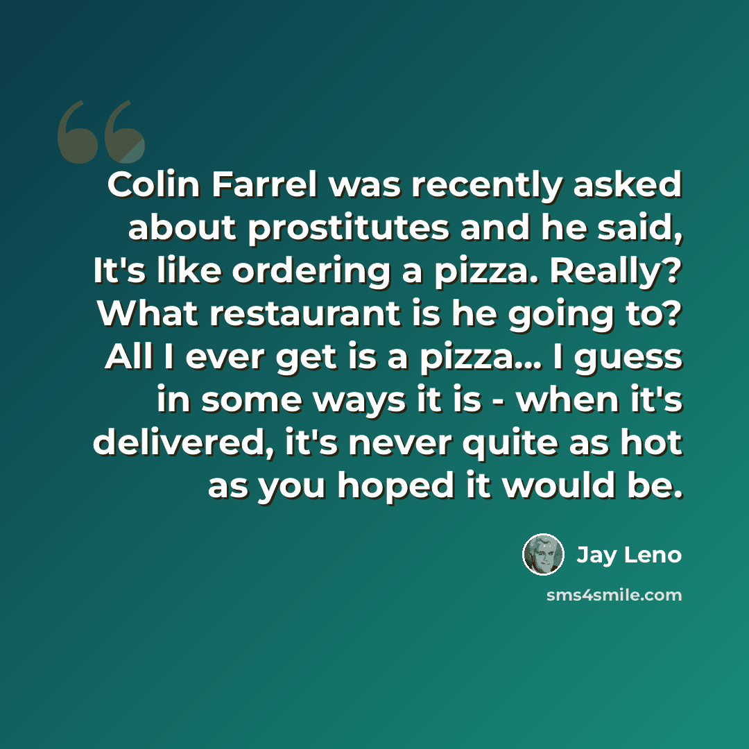 “Colin Farrel was recently asked about prostitutes and he said, It's like ordering a pizza. Really? What restaurant is he going to? All I ever get is a pizza... I guess in some ways it is - when it's delivered, it's never quite as hot as you hoped it would be.” quote by Jay Leno