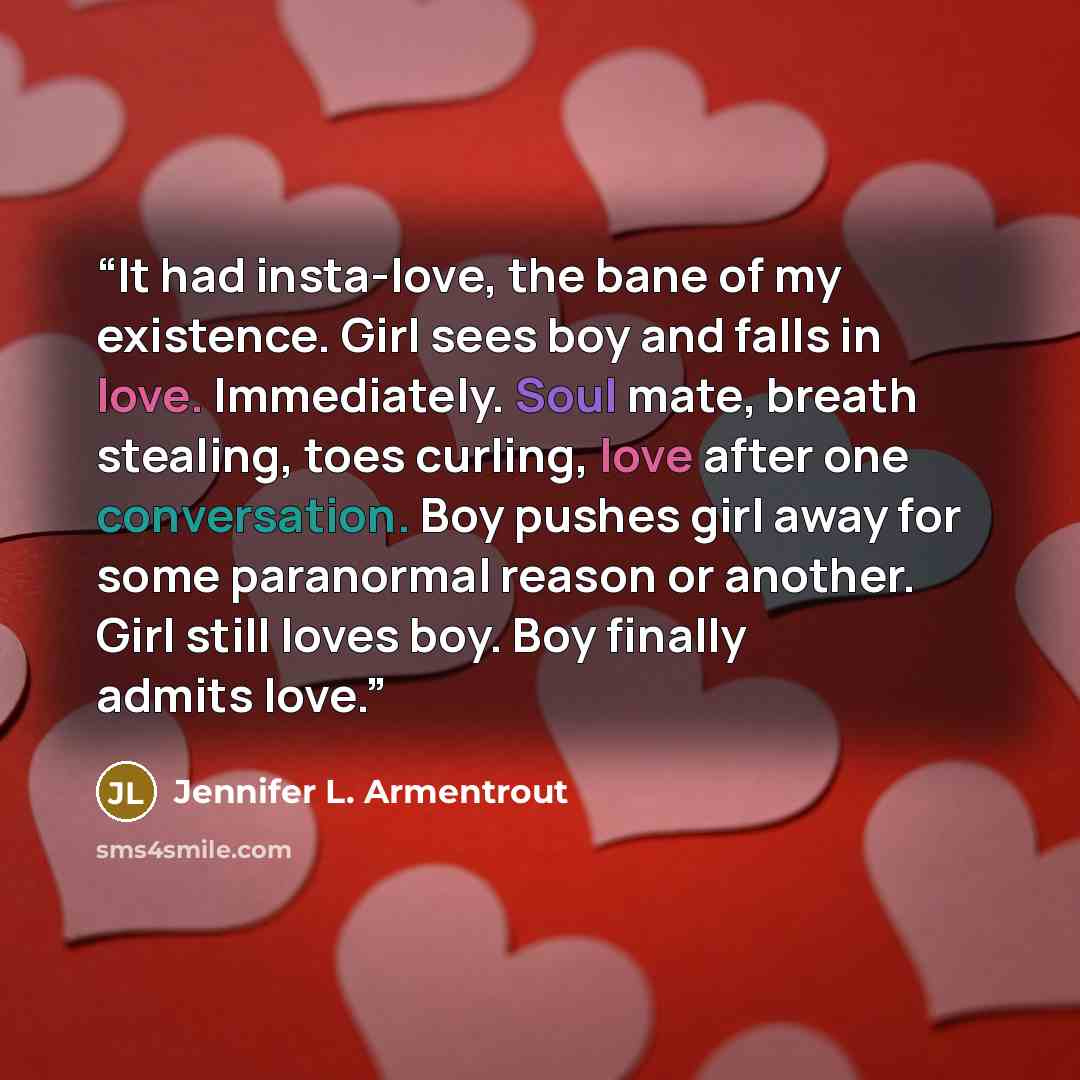 “It had insta-love, the bane of my existence. Girl sees boy and falls in love. Immediately. Soul mate, breath stealing, toes curling, love after one conversation. Boy pushes girl away for some paranormal reason or another. Girl still loves boy. Boy finally admits love.” quote by Jennifer L. Armentrout
