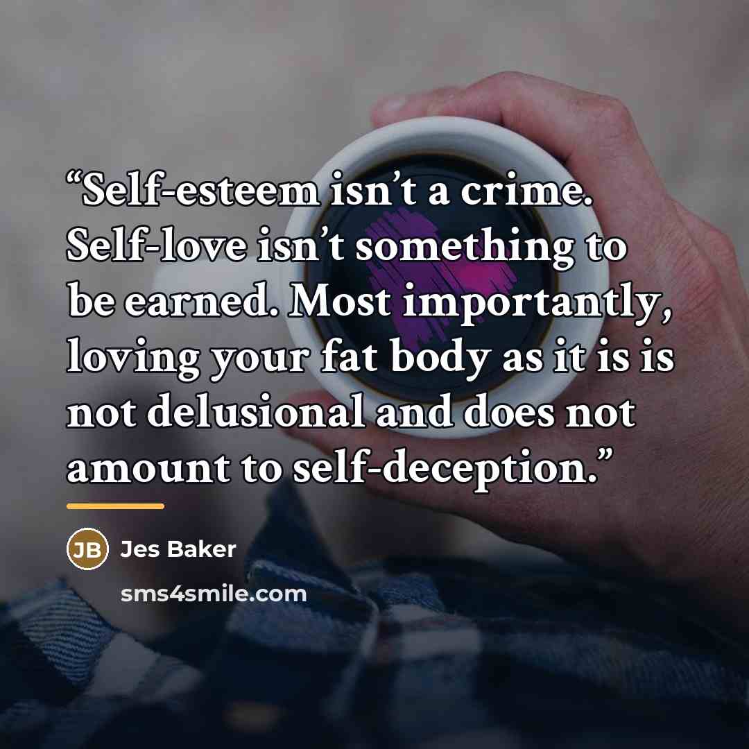 “Self-esteem isn’t a crime. Self-love isn’t something to be earned. Most importantly, loving your fat body as it is is not delusional and does not amount to self-deception.” quote by Jes Baker