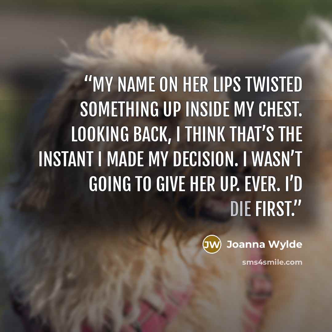 “My name on her lips twisted something up inside my chest. Looking back, I think that’s the instant I made my decision. I wasn’t going to give her up. Ever. I’d die first.” quote by Joanna Wylde