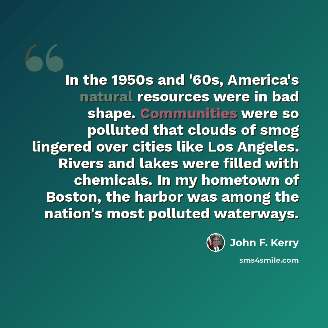 “In the 1950s and '60s, America's natural resources were in bad shape. Communities were so polluted that clouds of smog lingered over cities like Los Angeles. Rivers and lakes were filled with chemicals. In my hometown of Boston, the harbor was among the nation's most polluted waterways.” quote by John F. Kerry