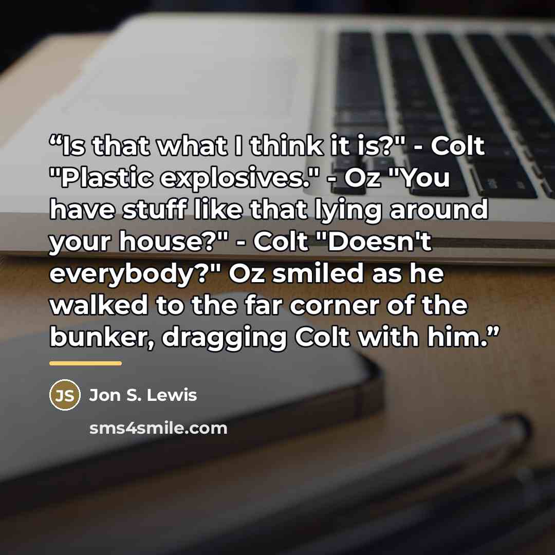 “Is that what I think it is?" - Colt "Plastic explosives." - Oz "You have stuff like that lying around your house?" - Colt "Doesn't everybody?" Oz smiled as he walked to the far corner of the bunker, dragging Colt with him.” quote by Jon S. Lewis
