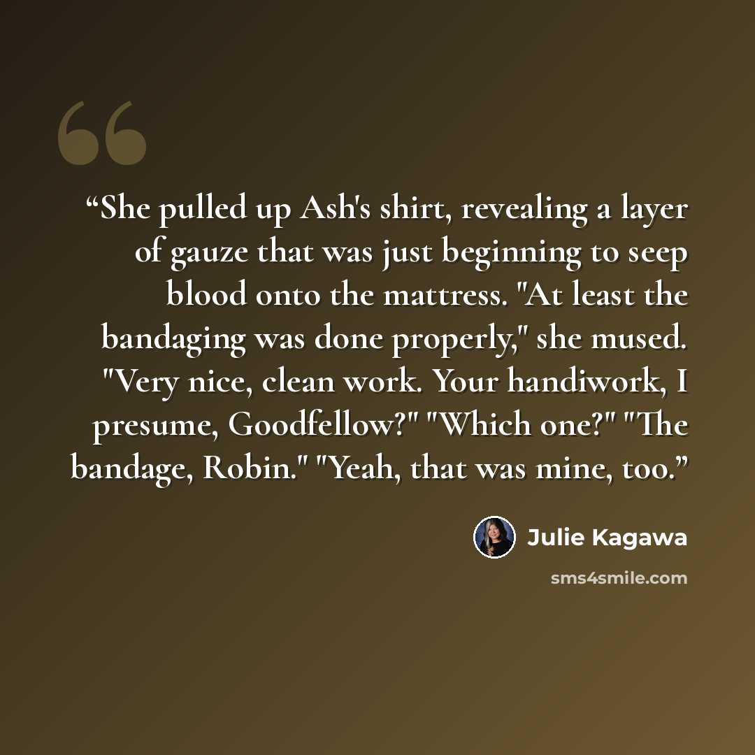 “She pulled up Ash's shirt, revealing a layer of gauze that was just beginning to seep blood onto the mattress. "At least the bandaging was done properly," she mused. "Very nice, clean work. Your handiwork, I presume, Goodfellow?" "Which one?" "The bandage, Robin." "Yeah, that was mine, too.” quote by Julie Kagawa