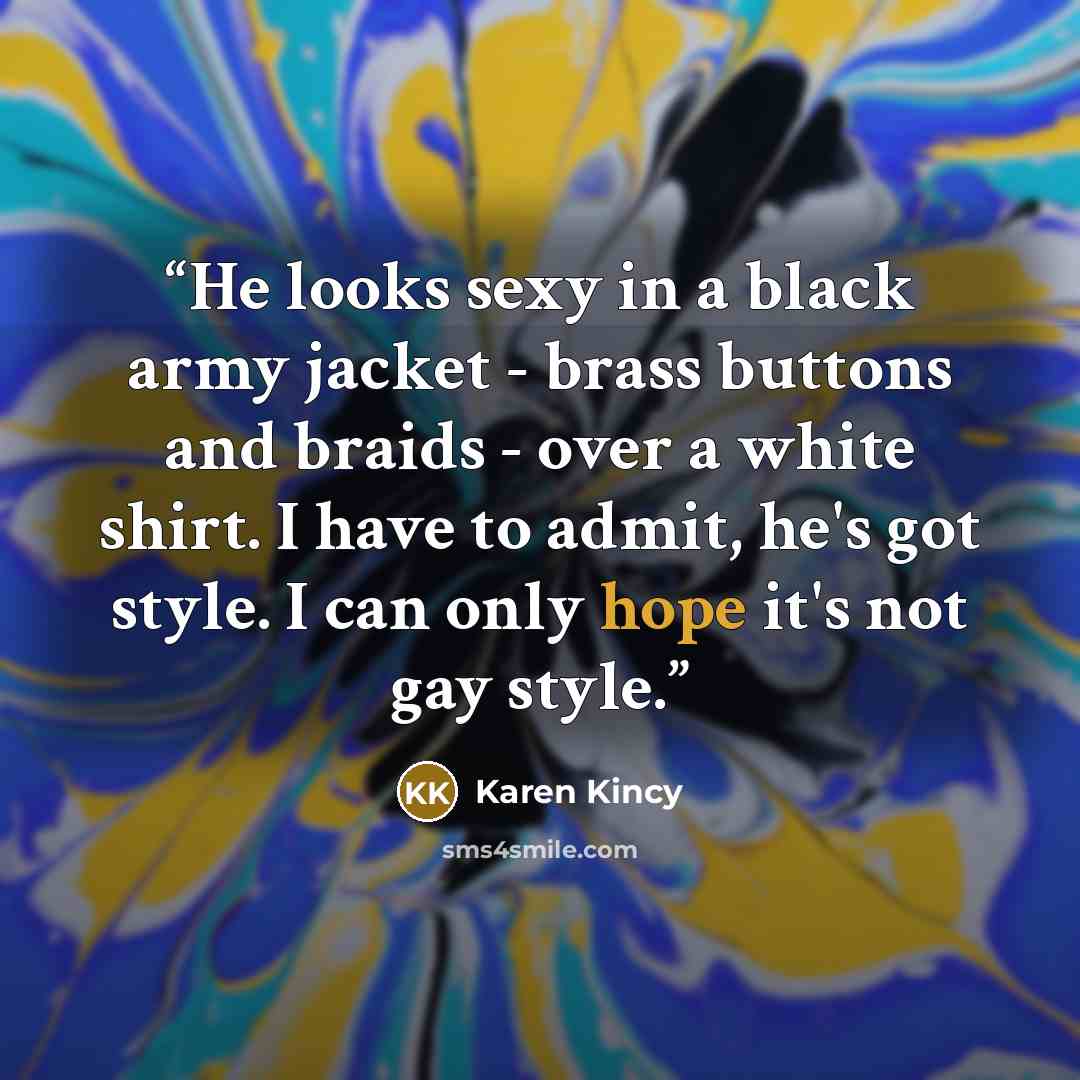 “He looks sexy in a black army jacket - brass buttons and braids - over a white shirt. I have to admit, he's got style. I can only hope it's not gay style.” quote by Karen Kincy