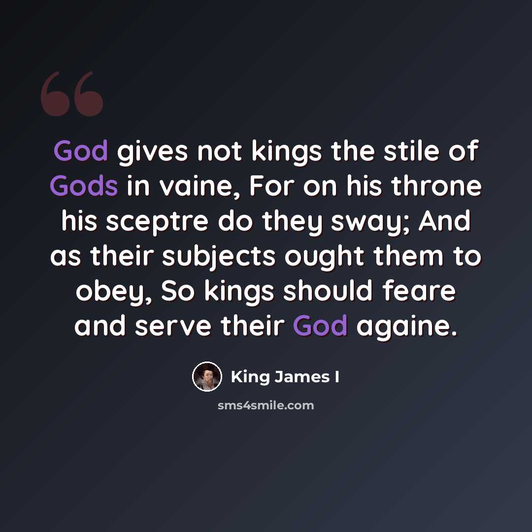 “God gives not kings the stile of Gods in vaine, For on his throne his sceptre do they sway; And as their subjects ought them to obey, So kings should feare and serve their God againe.” quote by King James I
